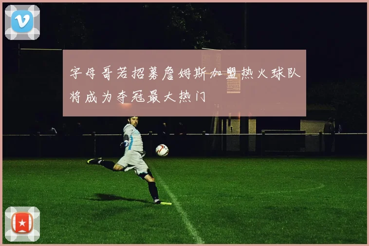 字母哥若招募詹姆斯加盟热火球队将成为夺冠最大热门